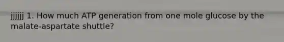 jjjjjj 1. How much ATP generation from one mole glucose by the malate-aspartate shuttle?