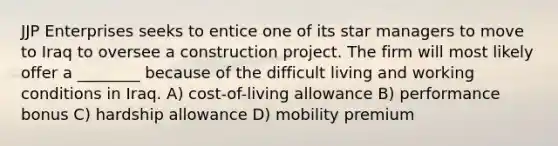 JJP Enterprises seeks to entice one of its star managers to move to Iraq to oversee a construction project. The firm will most likely offer a ________ because of the difficult living and working conditions in Iraq. A) cost-of-living allowance B) performance bonus C) hardship allowance D) mobility premium