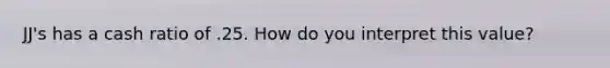 JJ's has a cash ratio of .25. How do you interpret this value?
