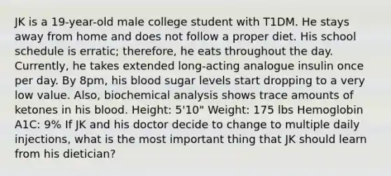 JK is a 19-year-old male college student with T1DM. He stays away from home and does not follow a proper diet. His school schedule is erratic; therefore, he eats throughout the day. Currently, he takes extended long-acting analogue insulin once per day. By 8pm, his blood sugar levels start dropping to a very low value. Also, biochemical analysis shows trace amounts of ketones in his blood. Height: 5'10" Weight: 175 lbs Hemoglobin A1C: 9% If JK and his doctor decide to change to multiple daily injections, what is the most important thing that JK should learn from his dietician?