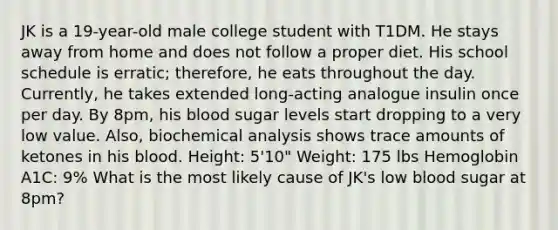 JK is a 19-year-old male college student with T1DM. He stays away from home and does not follow a proper diet. His school schedule is erratic; therefore, he eats throughout the day. Currently, he takes extended long-acting analogue insulin once per day. By 8pm, his blood sugar levels start dropping to a very low value. Also, biochemical analysis shows trace amounts of ketones in his blood. Height: 5'10" Weight: 175 lbs Hemoglobin A1C: 9% What is the most likely cause of JK's low blood sugar at 8pm?