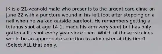 JK is a 21-year-old male who presents to the urgent care clinic on June 22 with a puncture wound in his left foot after stepping on a nail when he walked outside barefoot. He remembers getting a tetanus shot at age 14 (it made his arm very sore) but has only gotten a flu shot every year since then. Which of these vaccines would be an appropriate selection to administer at this time? (Select ALL that apply.