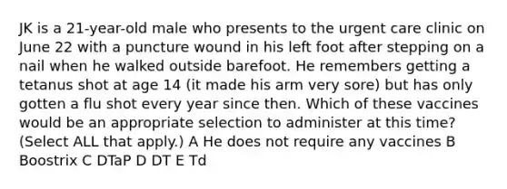 JK is a 21-year-old male who presents to the urgent care clinic on June 22 with a puncture wound in his left foot after stepping on a nail when he walked outside barefoot. He remembers getting a tetanus shot at age 14 (it made his arm very sore) but has only gotten a flu shot every year since then. Which of these vaccines would be an appropriate selection to administer at this time? (Select ALL that apply.) A He does not require any vaccines B Boostrix C DTaP D DT E Td