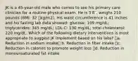 JK is a 45-year-old male who comes to see his primary care clinician for a routine physical exam. He is 5′8′′, weighs 210 pounds (BMI: 32 kg/m2). His waist circumference is 41 inches and his fasting lab data showed: glucose: 109 mg/dL; triglycerides: 345 mg/dL; LDL-C: 130 mg/dL; total cholesterol: 220 mg/dL. Which of the following dietary interventions is most appropriate to suggest JK implement based on his labs? a. Reduction in sodium intake b. Reduction in fiber intake c. Reduction in calories to promote weight loss d. Reduction in monounsaturated fat intake