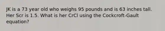 JK is a 73 year old who weighs 95 pounds and is 63 inches tall. Her Scr is 1.5. What is her CrCl using the Cockcroft-Gault equation?