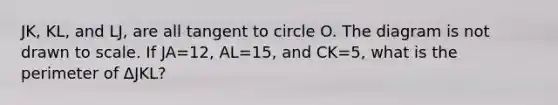 JK, KL, and LJ, are all tangent to circle O. The diagram is not drawn to scale. If JA=12, AL=15, and CK=5, what is the perimeter of ∆JKL?