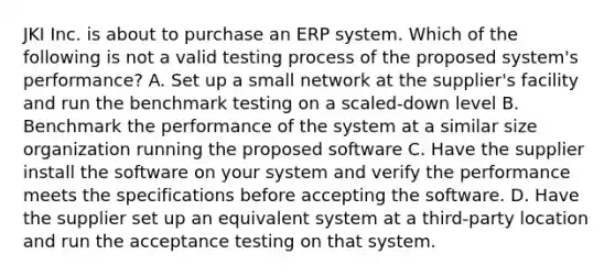 JKI Inc. is about to purchase an ERP system. Which of the following is not a valid testing process of the proposed system's performance? A. Set up a small network at the supplier's facility and run the benchmark testing on a scaled-down level B. Benchmark the performance of the system at a similar size organization running the proposed software C. Have the supplier install the software on your system and verify the performance meets the specifications before accepting the software. D. Have the supplier set up an equivalent system at a third-party location and run the acceptance testing on that system.