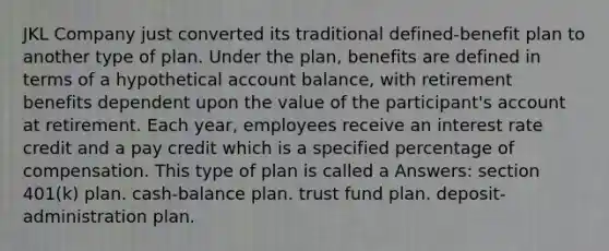 JKL Company just converted its traditional defined-benefit plan to another type of plan. Under the plan, benefits are defined in terms of a hypothetical account balance, with retirement benefits dependent upon the value of the participant's account at retirement. Each year, employees receive an interest rate credit and a pay credit which is a specified percentage of compensation. This type of plan is called a Answers: section 401(k) plan. cash-balance plan. trust fund plan. deposit-administration plan.