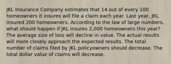 JKL Insurance Company estimates that 14 out of every 100 homeowners it insures will file a claim each year. Last year, JKL insured 200 homeowners. According to the law of large numbers, what should happen if JKL insures 2,000 homeowners this year? The average size of loss will decline in value. The actual results will more closely approach the expected results. The total number of claims filed by JKL policyowners should decrease. The total dollar value of claims will decrease.