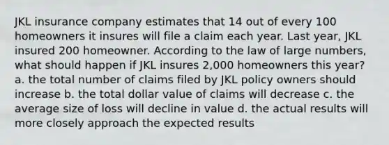 JKL insurance company estimates that 14 out of every 100 homeowners it insures will file a claim each year. Last year, JKL insured 200 homeowner. According to the law of large numbers, what should happen if JKL insures 2,000 homeowners this year? a. the total number of claims filed by JKL policy owners should increase b. the total dollar value of claims will decrease c. the average size of loss will decline in value d. the actual results will more closely approach the expected results