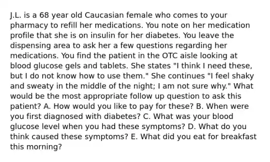 J.L. is a 68 year old Caucasian female who comes to your pharmacy to refill her medications. You note on her medication profile that she is on insulin for her diabetes. You leave the dispensing area to ask her a few questions regarding her medications. You find the patient in the OTC aisle looking at blood glucose gels and tablets. She states "I think I need these, but I do not know how to use them." She continues "I feel shaky and sweaty in the middle of the night; I am not sure why." What would be the most appropriate follow up question to ask this patient? A. How would you like to pay for these? B. When were you first diagnosed with diabetes? C. What was your blood glucose level when you had these symptoms? D. What do you think caused these symptoms? E. What did you eat for breakfast this morning?