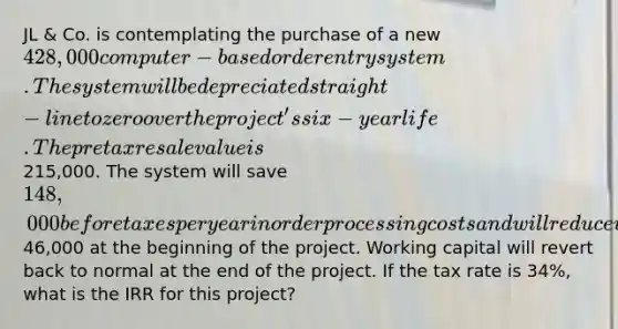 JL & Co. is contemplating the purchase of a new 428,000 computer-based order entry system. The system will be depreciated straight-line to zero over the project's six-year life. The pretax resale value is215,000. The system will save 148,000 before taxes per year in order processing costs and will reduce working capital by46,000 at the beginning of the project. Working capital will revert back to normal at the end of the project. If the tax rate is 34%, what is the IRR for this project?