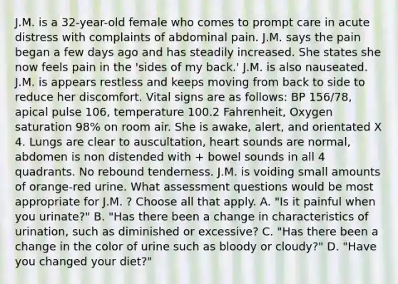 J.M. is a 32-year-old female who comes to prompt care in acute distress with complaints of abdominal pain. J.M. says the pain began a few days ago and has steadily increased. She states she now feels pain in the 'sides of my back.' J.M. is also nauseated. J.M. is appears restless and keeps moving from back to side to reduce her discomfort. Vital signs are as follows: BP 156/78, apical pulse 106, temperature 100.2 Fahrenheit, Oxygen saturation 98% on room air. She is awake, alert, and orientated X 4. Lungs are clear to auscultation, heart sounds are normal, abdomen is non distended with + bowel sounds in all 4 quadrants. No rebound tenderness. J.M. is voiding small amounts of orange-red urine. What assessment questions would be most appropriate for J.M. ? Choose all that apply. A. "Is it painful when you urinate?" B. "Has there been a change in characteristics of urination, such as diminished or excessive? C. "Has there been a change in the color of urine such as bloody or cloudy?" D. "Have you changed your diet?"