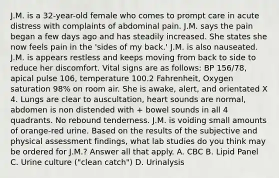 J.M. is a 32-year-old female who comes to prompt care in acute distress with complaints of abdominal pain. J.M. says the pain began a few days ago and has steadily increased. She states she now feels pain in the 'sides of my back.' J.M. is also nauseated. J.M. is appears restless and keeps moving from back to side to reduce her discomfort. Vital signs are as follows: BP 156/78, apical pulse 106, temperature 100.2 Fahrenheit, Oxygen saturation 98% on room air. She is awake, alert, and orientated X 4. Lungs are clear to auscultation, heart sounds are normal, abdomen is non distended with + bowel sounds in all 4 quadrants. No rebound tenderness. J.M. is voiding small amounts of orange-red urine. Based on the results of the subjective and physical assessment findings, what lab studies do you think may be ordered for J.M.? Answer all that apply. A. CBC B. Lipid Panel C. Urine culture ("clean catch") D. Urinalysis