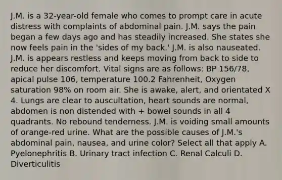 J.M. is a 32-year-old female who comes to prompt care in acute distress with complaints of abdominal pain. J.M. says the pain began a few days ago and has steadily increased. She states she now feels pain in the 'sides of my back.' J.M. is also nauseated. J.M. is appears restless and keeps moving from back to side to reduce her discomfort. Vital signs are as follows: BP 156/78, apical pulse 106, temperature 100.2 Fahrenheit, Oxygen saturation 98% on room air. She is awake, alert, and orientated X 4. Lungs are clear to auscultation, heart sounds are normal, abdomen is non distended with + bowel sounds in all 4 quadrants. No rebound tenderness. J.M. is voiding small amounts of orange-red urine. What are the possible causes of J.M.'s abdominal pain, nausea, and urine color? Select all that apply A. Pyelonephritis B. Urinary tract infection C. Renal Calculi D. Diverticulitis