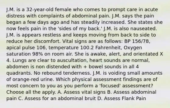 J.M. is a 32-year-old female who comes to prompt care in acute distress with complaints of abdominal pain. J.M. says the pain began a few days ago and has steadily increased. She states she now feels pain in the 'sides of my back.' J.M. is also nauseated. J.M. is appears restless and keeps moving from back to side to reduce her discomfort. Vital signs are as follows: BP 156/78, apical pulse 106, temperature 100.2 Fahrenheit, Oxygen saturation 98% on room air. She is awake, alert, and orientated X 4. Lungs are clear to auscultation, heart sounds are normal, abdomen is non distended with + bowel sounds in all 4 quadrants. No rebound tenderness. J.M. is voiding small amounts of orange-red urine. Which physical assessment findings are of most concern to you as you perform a 'focused' assessment? Choose all the apply. A. Assess vital signs B. Assess abdominal pain C. Assess for an abdominal bruit D. Assess Flank Pain