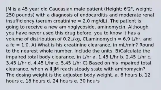 JM is a 45 year old Caucasian male patient (Height: 6'2", weight: 250 pounds) with a diagnosis of endocarditis and moderate renal insufficiency (serum creatinine = 2.0 mg/dL). The patient is going to receive a new aminoglycoside, aminomycin. Although you have never used this drug before, you to know it has a volume of distribution of 0.2L/kg, CLaminomycin = 6.9 L/hr, and a fe = 1.0. A) What is his creatinine clearance, in mL/min? Round to the nearest whole number. Include the units. B)Calculate the impaired total body clearance, in L/hr a. 1.45 L/hr b. 2.45 L/hr c. 3.45 L/hr d. 4.45 L/hr e. 5.45 L/hr C) Based on his impaired total clearance, when will JM reach steady state with aminomycin? The dosing weight is the adjusted body weight. a. 6 hours b. 12 hours c. 18 hours d. 24 hours e. 30 hours