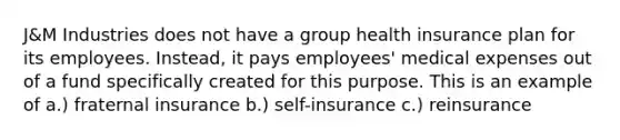 J&M Industries does not have a group health insurance plan for its employees. Instead, it pays employees' medical expenses out of a fund specifically created for this purpose. This is an example of a.) fraternal insurance b.) self-insurance c.) reinsurance