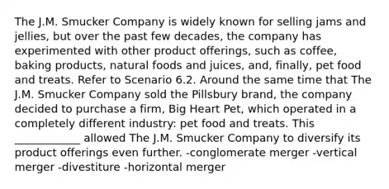 The J.M. Smucker Company is widely known for selling jams and jellies, but over the past few decades, the company has experimented with other product offerings, such as coffee, baking products, natural foods and juices, and, finally, pet food and treats. Refer to Scenario 6.2. Around the same time that The J.M. Smucker Company sold the Pillsbury brand, the company decided to purchase a firm, Big Heart Pet, which operated in a completely different industry: pet food and treats. This ____________ allowed The J.M. Smucker Company to diversify its product offerings even further. -conglomerate merger -vertical merger -divestiture -horizontal merger