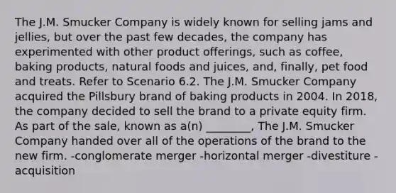 The J.M. Smucker Company is widely known for selling jams and jellies, but over the past few decades, the company has experimented with other product offerings, such as coffee, baking products, natural foods and juices, and, finally, pet food and treats. Refer to Scenario 6.2. The J.M. Smucker Company acquired the Pillsbury brand of baking products in 2004. In 2018, the company decided to sell the brand to a private equity firm. As part of the sale, known as a(n) ________, The J.M. Smucker Company handed over all of the operations of the brand to the new firm. -conglomerate merger -horizontal merger -divestiture -acquisition