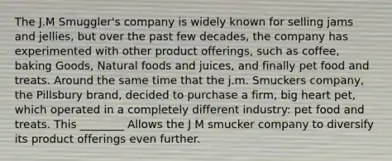 The J.M Smuggler's company is widely known for selling jams and jellies, but over the past few decades, the company has experimented with other product offerings, such as coffee, baking Goods, Natural foods and juices, and finally pet food and treats. Around the same time that the j.m. Smuckers company, the Pillsbury brand, decided to purchase a firm, big heart pet, which operated in a completely different industry: pet food and treats. This ________ Allows the J M smucker company to diversify its product offerings even further.