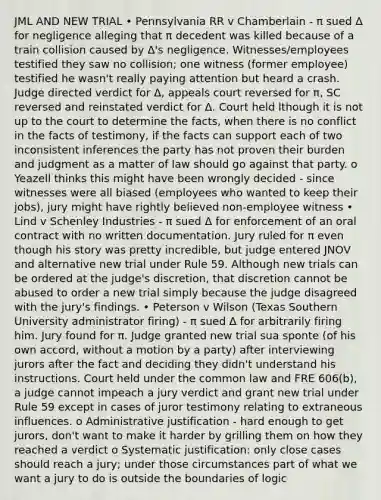 JML AND NEW TRIAL • Pennsylvania RR v Chamberlain - π sued Δ for negligence alleging that π decedent was killed because of a train collision caused by Δ's negligence. Witnesses/employees testified they saw no collision; one witness (former employee) testified he wasn't really paying attention but heard a crash. Judge directed verdict for Δ, appeals court reversed for π, SC reversed and reinstated verdict for Δ. Court held lthough it is not up to the court to determine the facts, when there is no conflict in the facts of testimony, if the facts can support each of two inconsistent inferences the party has not proven their burden and judgment as a matter of law should go against that party. o Yeazell thinks this might have been wrongly decided - since witnesses were all biased (employees who wanted to keep their jobs), jury might have rightly believed non-employee witness • Lind v Schenley Industries - π sued Δ for enforcement of an oral contract with no written documentation. Jury ruled for π even though his story was pretty incredible, but judge entered JNOV and alternative new trial under Rule 59. Although new trials can be ordered at the judge's discretion, that discretion cannot be abused to order a new trial simply because the judge disagreed with the jury's findings. • Peterson v Wilson (Texas Southern University administrator firing) - π sued Δ for arbitrarily firing him. Jury found for π. Judge granted new trial sua sponte (of his own accord, without a motion by a party) after interviewing jurors after the fact and deciding they didn't understand his instructions. Court held under the common law and FRE 606(b), a judge cannot impeach a jury verdict and grant new trial under Rule 59 except in cases of juror testimony relating to extraneous influences. o Administrative justification - hard enough to get jurors, don't want to make it harder by grilling them on how they reached a verdict o Systematic justification: only close cases should reach a jury; under those circumstances part of what we want a jury to do is outside the boundaries of logic