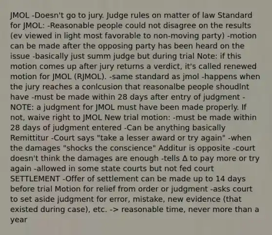 JMOL -Doesn't go to jury. Judge rules on matter of law Standard for JMOL: -Reasonable people could not disagree on the results (ev viewed in light most favorable to non-moving party) -motion can be made after the opposing party has been heard on the issue -basically just summ judge but during trial Note: if this motion comes up after jury returns a verdict, it's called renewed motion for JMOL (RJMOL). -same standard as jmol -happens when the jury reaches a conlcusion that reasonalbe people shoudlnt have -must be made within 28 days after entry of judgment -NOTE: a judgment for JMOL must have been made properly. If not, waive right to JMOL New trial motion: -must be made within 28 days of judgment entered -Can be anything basically Remittitur -Court says "take a lesser award or try again" -when the damages "shocks the conscience" Additur is opposite -court doesn't think the damages are enough -tells ∆ to pay more or try again -allowed in some state courts but not fed court SETTLEMENT -Offer of settlement can be made up to 14 days before trial Motion for relief from order or judgment -asks court to set aside judgment for error, mistake, new evidence (that existed during case), etc. -> reasonable time, never more than a year