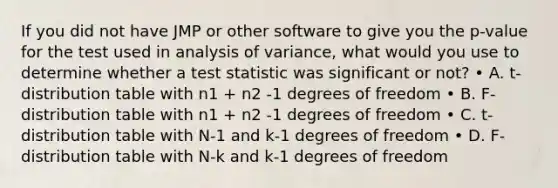 If you did not have JMP or other software to give you the p-value for the test used in analysis of variance, what would you use to determine whether a test statistic was significant or not? • A. t-distribution table with n1 + n2 -1 degrees of freedom • B. F-distribution table with n1 + n2 -1 degrees of freedom • C. t-distribution table with N-1 and k-1 degrees of freedom • D. F-distribution table with N-k and k-1 degrees of freedom