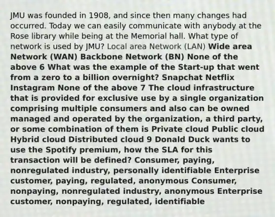 JMU was founded in 1908, and since then many changes had occurred. Today we can easily communicate with anybody at the Rose library while being at the Memorial hall. What type of network is used by JMU? Local area Network (LAN) Wide area Network (WAN) Backbone Network (BN) None of the above 6 What was the example of the Start-up that went from a zero to a billion overnight? Snapchat Netflix Instagram None of the above 7 The cloud infrastructure that is provided for exclusive use by a single organization comprising multiple consumers and also can be owned managed and operated by the organization, a third party, or some combination of them is Private cloud Public cloud Hybrid cloud Distributed cloud 9 Donald Duck wants to use the Spotify premium, how the SLA for this transaction will be defined? Consumer, paying, nonregulated industry, personally identifiable Enterprise customer, paying, regulated, anonymous Consumer, nonpaying, nonregulated industry, anonymous Enterprise customer, nonpaying, regulated, identifiable