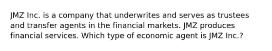 JMZ Inc. is a company that underwrites and serves as trustees and transfer agents in the financial markets. JMZ produces financial services. Which type of economic agent is JMZ Inc.?