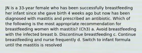 JN is a 33-year female who has been successfully breastfeeding her infant since she gave birth 4 weeks ago but now has been diagnosed with mastitis and prescribed an antibiotic. Which of the following is the most appropriate recommendation for breastfeeding women with mastitis? (Ch3) a. Avoid breastfeeding with the infected breast b. Discontinue breastfeeding c. Continue breastfeeding and nurse frequently d. Switch to infant formula until the mastitis is resolved