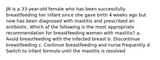 JN is a 33-year-old female who has been successfully breastfeeding her infant since she gave birth 4 weeks ago but now has been diagnosed with mastitis and prescribed an antibiotic. Which of the following is the most appropriate recommendation for breastfeeding women with mastitis? a. Avoid breastfeeding with the infected breast b. Discontinue breastfeeding c. Continue breastfeeding and nurse frequently d. Switch to infant formula until the mastitis is resolved