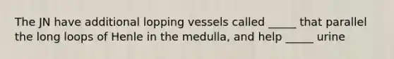 The JN have additional lopping vessels called _____ that parallel the long loops of Henle in the medulla, and help _____ urine