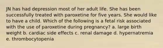 JN has had depression most of her adult life. She has been successfully treated with paroxetine for five years. She would like to have a child. Which of the following is a fetal risk associated with the use of paroxetine during pregnancy? a. large birth weight b. cardiac side effects c. renal damage d. hypernatremia e. thrombocytopenia