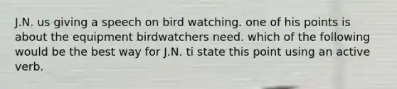 J.N. us giving a speech on bird watching. one of his points is about the equipment birdwatchers need. which of the following would be the best way for J.N. ti state this point using an active verb.