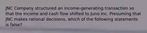 JNC Company structured an income-generating transaction so that the income and cash flow shifted to Juno Inc. Presuming that JNC makes rational decisions, which of the following statements is false?