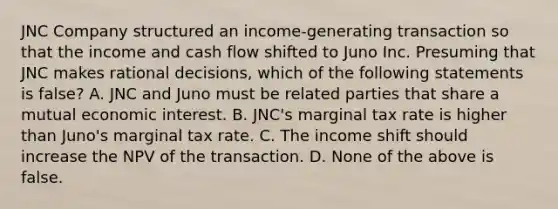 JNC Company structured an income-generating transaction so that the income and cash flow shifted to Juno Inc. Presuming that JNC makes rational decisions, which of the following statements is false? A. JNC and Juno must be related parties that share a mutual economic interest. B. JNC's marginal tax rate is higher than Juno's marginal tax rate. C. The income shift should increase the NPV of the transaction. D. None of the above is false.