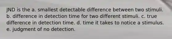 JND is the a. smallest detectable difference between two stimuli. b. difference in detection time for two different stimuli. c. true difference in detection time. d. time it takes to notice a stimulus. e. judgment of no detection.