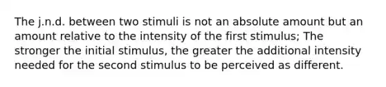 The j.n.d. between two stimuli is not an absolute amount but an amount relative to the intensity of the first stimulus; The stronger the initial stimulus, the greater the additional intensity needed for the second stimulus to be perceived as different.