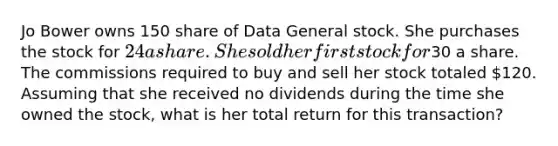 Jo Bower owns 150 share of Data General stock. She purchases the stock for 24 a share. She sold her first stock for30 a share. The commissions required to buy and sell her stock totaled 120. Assuming that she received no dividends during the time she owned the stock, what is her total return for this transaction?