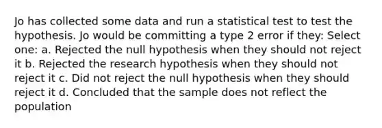 Jo has collected some data and run a statistical test to test the hypothesis. Jo would be committing a type 2 error if they: Select one: a. Rejected the null hypothesis when they should not reject it b. Rejected the research hypothesis when they should not reject it c. Did not reject the null hypothesis when they should reject it d. Concluded that the sample does not reflect the population