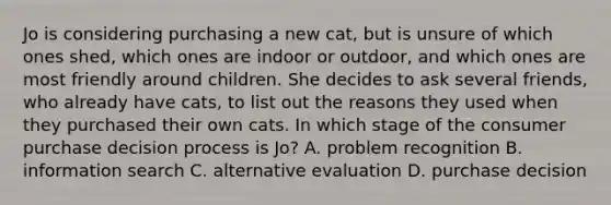 Jo is considering purchasing a new cat, but is unsure of which ones shed, which ones are indoor or outdoor, and which ones are most friendly around children. She decides to ask several friends, who already have cats, to list out the reasons they used when they purchased their own cats. In which stage of the consumer purchase decision process is Jo? A. problem recognition B. information search C. alternative evaluation D. purchase decision