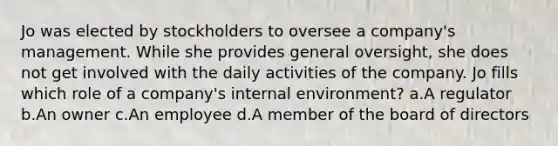 Jo was elected by stockholders to oversee a company's management. While she provides general oversight, she does not get involved with the daily activities of the company. Jo fills which role of a company's internal environment? a.A regulator b.An owner c.An employee d.A member of the board of directors