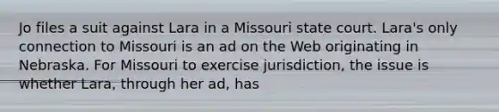 Jo files a suit against Lara in a Missouri state court. Lara's only connection to Missouri is an ad on the Web originating in Nebraska. For Missouri to exercise jurisdiction, the issue is whether Lara, through her ad, has