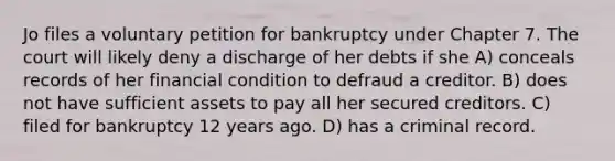 Jo files a voluntary petition for bankruptcy under Chapter 7. The court will likely deny a discharge of her debts if she​ A) ​conceals records of her financial condition to defraud a creditor. B) ​does not have sufficient assets to pay all her secured creditors. C) ​filed for bankruptcy 12 years ago. D) ​has a criminal record.