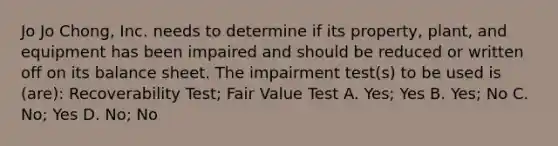 Jo Jo Chong, Inc. needs to determine if its property, plant, and equipment has been impaired and should be reduced or written off on its balance sheet. The impairment test(s) to be used is (are): Recoverability Test; Fair Value Test A. Yes; Yes B. Yes; No C. No; Yes D. No; No