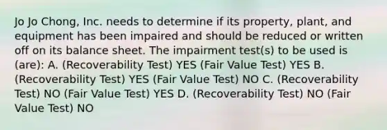 Jo Jo Chong, Inc. needs to determine if its property, plant, and equipment has been impaired and should be reduced or written off on its balance sheet. The impairment test(s) to be used is (are): A. (Recoverability Test) YES (Fair Value Test) YES B. (Recoverability Test) YES (Fair Value Test) NO C. (Recoverability Test) NO (Fair Value Test) YES D. (Recoverability Test) NO (Fair Value Test) NO