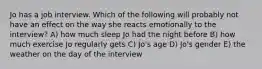 Jo has a job interview. Which of the following will probably not have an effect on the way she reacts emotionally to the interview? A) how much sleep Jo had the night before B) how much exercise Jo regularly gets C) Jo's age D) Jo's gender E) the weather on the day of the interview