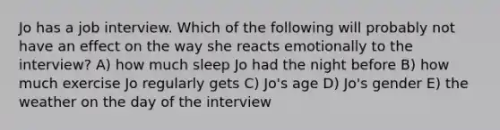 Jo has a job interview. Which of the following will probably not have an effect on the way she reacts emotionally to the interview? A) how much sleep Jo had the night before B) how much exercise Jo regularly gets C) Jo's age D) Jo's gender E) the weather on the day of the interview