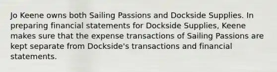 Jo Keene owns both Sailing Passions and Dockside Supplies. In preparing financial statements for Dockside Supplies, Keene makes sure that the expense transactions of Sailing Passions are kept separate from Dockside's transactions and financial statements.